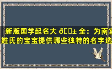 新版国学起名大 🐱 全：为南宫姓氏的宝宝提供哪些独特的名字选择